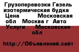 Грузоперевозки Газель изотермическая будка  › Цена ­ 500 - Московская обл., Москва г. Авто » Услуги   . Московская обл.